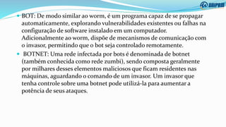  BOT: De modo similar ao worm, é um programa capaz de se propagar
automaticamente, explorando vulnerabilidades existentes ou falhas na
configuração de software instalado em um computador.
Adicionalmente ao worm, dispõe de mecanismos de comunicação com
o invasor, permitindo que o bot seja controlado remotamente.
 BOTNET: Uma rede infectada por bots é denominada de botnet
(também conhecida como rede zumbi), sendo composta geralmente
por milhares desses elementos maliciosos que ficam residentes nas
máquinas, aguardando o comando de um invasor. Um invasor que
tenha controle sobre uma botnet pode utilizá-la para aumentar a
potência de seus ataques.
 