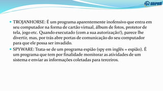  TROJANHORSE: É um programa aparentemente inofensivo que entra em
seu computador na forma de cartão virtual, álbum de fotos, protetor de
tela, jogo etc. Quando executado (com a sua autorização!), parece lhe
divertir, mas, por trás abre portas de comunicação do seu computador
para que ele possa ser invadido.
 SPYWARE: Trata-se de um programa espião (spy em inglês = espião). É
um programa que tem por finalidade monitorar as atividades de um
sistema e enviar as informações coletadas para terceiros.
 