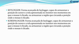  KEYLOGGER: Forma avançada de keylogger, capaz de armazenar a
posição do cursor e a tela apresentada no monitor nos momentos em
que o mouse é clicado, ou armazenar a região que circunda a posição
onde o mouse é clicado.
 SCREENLOGGER: Forma avançada de keylogger, capaz de armazenar a
posição do cursor e a tela apresentada no monitor nos momentos em
que o mouse é clicado, ou armazenar a região que circunda a posição
onde o mouse é clicado.
 