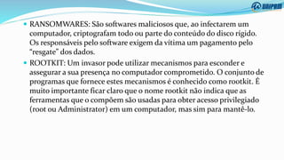  RANSOMWARES: São softwares maliciosos que, ao infectarem um
computador, criptografam todo ou parte do conteúdo do disco rígido.
Os responsáveis pelo software exigem da vítima um pagamento pelo
“resgate” dos dados.
 ROOTKIT: Um invasor pode utilizar mecanismos para esconder e
assegurar a sua presença no computador comprometido. O conjunto de
programas que fornece estes mecanismos é conhecido como rootkit. É
muito importante ficar claro que o nome rootkit não indica que as
ferramentas que o compõem são usadas para obter acesso privilegiado
(root ou Administrator) em um computador, mas sim para mantê-lo.
 