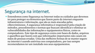 Segurança na internet.
 Entendemos como Segurança na Internet todas os cuidados que devemos
ter para proteger os elementos que fazem parte da internet enquanto
infraestrutura e informação, que são as mais atacadas pelos
cibercriminosos. A segurança informática é responsável pela criação de
métodos, procedimentos e normas que buscam identificar e eliminar as
vulnerabilidades das informações e equipamentos físicos, como os
computadores. Este tipo de segurança conta com bases de dados, arquivos
e aparelhos que fazem com que informações importantes não caiam em
mãos de pessoas erradas. Uma das melhores formas de se manter seguro
na internet é usando antivírus nos computadores, por isso sempre
recomendamos ter um instalado nos seus equipamentos.
 