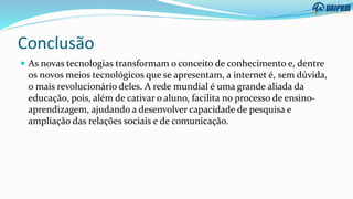 Conclusão
 As novas tecnologias transformam o conceito de conhecimento e, dentre
os novos meios tecnológicos que se apresentam, a internet é, sem dúvida,
o mais revolucionário deles. A rede mundial é uma grande aliada da
educação, pois, além de cativar o aluno, facilita no processo de ensino-
aprendizagem, ajudando a desenvolver capacidade de pesquisa e
ampliação das relações sociais e de comunicação.
 