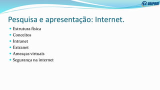 Pesquisa e apresentação: Internet.
 Estrutura física
 Conceitos
 Intranet
 Extranet
 Ameaças virtuais
 Segurança na internet
 