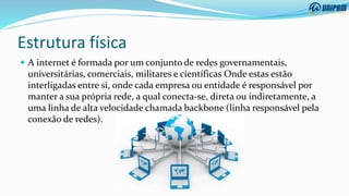 Estrutura física
 A internet é formada por um conjunto de redes governamentais,
universitárias, comerciais, militares e científicas Onde estas estão
interligadas entre si, onde cada empresa ou entidade é responsável por
manter a sua própria rede, a qual conecta-se, direta ou indiretamente, a
uma linha de alta velocidade chamada backbone (linha responsável pela
conexão de redes).
 