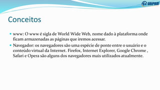 Conceitos
 www: O www é sigla de World Wide Web, nome dado à plataforma onde
ficam armazenadas as páginas que iremos acessar.
 Navegador: os navegadores são uma espécie de ponte entre o usuário e o
conteúdo virtual da Internet. Firefox, Internet Explorer, Google Chrome ,
Safari e Opera são alguns dos navegadores mais utilizados atualmente.
 