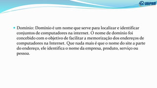  Domínio: Domínio é um nome que serve para localizar e identificar
conjuntos de computadores na internet. O nome de domínio foi
concebido com o objetivo de facilitar a memorização dos endereços de
computadores na Internet. Que nada mais é que o nome do site a parte
do endereço, ele identifica o nome da empresa, produto, serviço ou
pessoa.
 