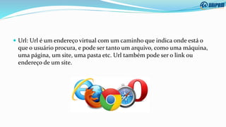  Url: Url é um endereço virtual com um caminho que indica onde está o
que o usuário procura, e pode ser tanto um arquivo, como uma máquina,
uma página, um site, uma pasta etc. Url também pode ser o link ou
endereço de um site.
 