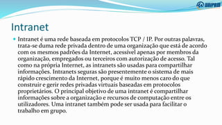 Intranet
 Intranet é uma rede baseada em protocolos TCP / IP. Por outras palavras,
trata-se duma rede privada dentro de uma organização que está de acordo
com os mesmos padrões da Internet, acessível apenas por membros da
organização, empregados ou terceiros com autorização de acesso. Tal
como na própria Internet, as intranets são usadas para compartilhar
informações. Intranets seguras são presentemente o sistema de mais
rápido crescimento da Internet, porque é muito menos caro do que
construir e gerir redes privadas virtuais baseadas em protocolos
proprietários. O principal objetivo de uma intranet é compartilhar
informações sobre a organização e recursos de computação entre os
utilizadores. Uma intranet também pode ser usada para facilitar o
trabalho em grupo.
 