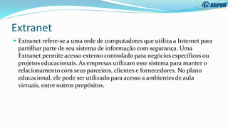 Extranet
 Extranet refere-se a uma rede de computadores que utiliza a Internet para
partilhar parte de seu sistema de informação com segurança. Uma
Extranet permite acesso externo controlado para negócios específicos ou
projetos educacionais. As empresas utilizam esse sistema para manter o
relacionamento com seus parceiros, clientes e fornecedores. No plano
educacional, ele pode ser utilizado para acesso a ambientes de aula
virtuais, entre outros propósitos.
 