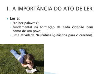 1. A IMPORTÂNCIA DO ATO DE LERLer é: “colher palavras”;fundamental na formação de cada cidadão bem como de um povo;uma atividade Neuróbica (ginástica para o cérebro).