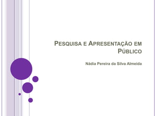 PESQUISA E APRESENTAÇÃO EM
                   PÚBLICO
         Nádia Pereira da Silva Almeida
 