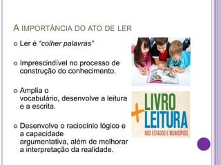 A IMPORTÂNCIA DO ATO DE LER
   Ler é “colher palavras”

   Imprescindível no processo de
    construção do conhecimento.

   Amplia o
    vocabulário, desenvolve a leitura
    e a escrita.

   Desenvolve o raciocínio lógico e
    a capacidade
    argumentativa, além de melhorar
    a interpretação da realidade.
 