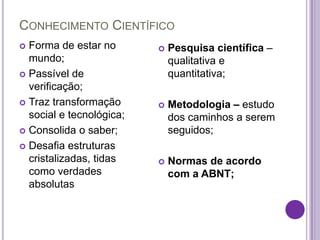 CONHECIMENTO CIENTÍFICO
 Forma de estar no          Pesquisa científica –
  mundo;                      qualitativa e
 Passível de                 quantitativa;
  verificação;
 Traz transformação         Metodologia – estudo
  social e tecnológica;       dos caminhos a serem
 Consolida o saber;          seguidos;
 Desafia estruturas
  cristalizadas, tidas       Normas de acordo
  como verdades               com a ABNT;
  absolutas
 