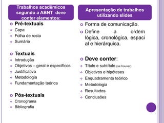 Trabalhos acadêmicos
                                          Apresentação de trabalhos
    segundo a ABNT deve
                                              utilizando slides
      conter elementos:
   Pré-textuais                         Forma de comunicação.
   Capa                                 Define        a      ordem
   Folha de rosto
                                          lógica, cronológica, espaci
   Sumário
                                          al e hierárquica.
   Textuais
   Introdução                           Deve conter:
   Objetivos – geral e específicos      Título e subtítulo (se houver)
   Justificativa                        Objetivos e hipóteses
   Metodologia                          Enquadramento teórico
   Fundamentação teórica                Metodologia
                                         Resultados
   Pós-textuais                         Conclusões
   Cronograma
   Bibliografia
 