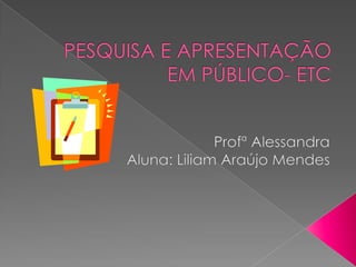 PESQUISA E APRESENTAÇÃO EM PÚBLICO- ETC  Profª Alessandra Aluna: Liliam Araújo Mendes 