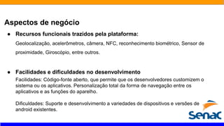 Aspectos de negócio
● Recursos funcionais trazidos pela plataforma:
Geolocalização, acelerômetros, câmera, NFC, reconhecimento biométrico, Sensor de
proximidade, Giroscópio, entre outros.
● Facilidades e dificuldades no desenvolvimento
Facilidades: Código-fonte aberto, que permite que os desenvolvedores customizem o
sistema ou os aplicativos. Personalização total da forma de navegação entre os
aplicativos e as funções do aparelho.
Dificuldades: Suporte e desenvolvimento a variedades de dispositivos e versões de
android existentes.
 