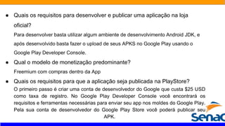 ● Quais os requisitos para desenvolver e publicar uma aplicação na loja
oficial?
Para desenvolver basta utilizar algum ambiente de desenvolvimento Android JDK, e
após desenvolvido basta fazer o upload de seus APKS no Google Play usando o
Google Play Developer Console.
● Qual o modelo de monetização predominante?
Freemium com compras dentro da App
● Quais os requisitos para que a aplicação seja publicada na PlayStore?
O primeiro passo é criar uma conta de desenvolvedor do Google que custa $25 USD
como taxa de registro. No Google Play Developer Console você encontrará os
requisitos e ferramentas necessárias para enviar seu app nos moldes do Google Play.
Pela sua conta de desenvolvedor do Google Play Store você poderá publicar seu
APK.
 