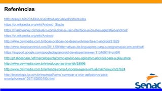Referências
http://tekeye.biz/2014/list-of-android-app-development-ides
https://pt.wikipedia.org/wiki/Android_Studio
https://mariovalney.com/aula-5-como-criar-a-user-interface-ui-do-meu-aplicativo-android/
https://pt.wikipedia.org/wiki/Android
http://www.devmedia.com.br/boas-praticas-no-desenvolvimento-em-android/31629
http://www.blogdoandroid.com/2011/09/alternativas-de-linguagens-para-a-programacao-em-android/
https://support.google.com/googleplay/android-developer/answer/113469?hl=pt-BR
http://pt.slideshare.net/marceloquinta/como-enviar-seu-aplicativo-android-para-a-play-store
http://www.devmedia.com.br/introducao-ao-java-jdk/28896
http://www.devmedia.com.br/entenda-como-funciona-a-java-virtual-machine-jvm/27624
http://tecnologia.ig.com.br/especial/como-comecar-a-criar-aplicativos-para-
smartphones/n1597162805185.html
 