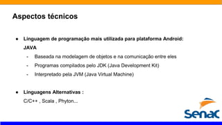 Aspectos técnicos
● Linguagem de programação mais utilizada para plataforma Android:
JAVA
- Baseada na modelagem de objetos e na comunicação entre eles
- Programas compilados pelo JDK (Java Development Kit)
- Interpretado pela JVM (Java Virtual Machine)
● Linguagens Alternativas :
C/C++ , Scala , Phyton...
 