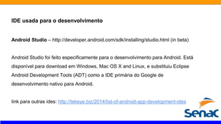 IDE usada para o desenvolvimento
Android Studio – http://developer.android.com/sdk/installing/studio.html (in beta)
Android Studio foi feito especificamente para o desenvolvimento para Android. Está
disponível para download em Windows, Mac OS X and Linux, e substituiu Eclipse
Android Development Tools (ADT) como a IDE primária do Google de
desenvolvimento nativo para Android.
link para outras ides: http://tekeye.biz/2014/list-of-android-app-development-ides
 