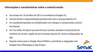 Informações e características sobre o android studio
● Anunciado em 16 de Maio de 2013 na conferência Google I/O.
● Android Studio é disponibilizado gratuitamente sob a Licença Apache 2.0
● Um assistente baseado em predefinições com designs e componentes comuns
de Android.
● Um rico editor de layout que permite que usuários arrastem componentes de
interface de usuário, opção de pré-visualizar layouts em várias configurações de
tela.
● Suporte nativo para a Google Cloud Platform, permitindo a integração com
Google Cloud Messaging e App Engine
 