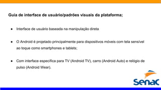 Guia de interface de usuário/padrões visuais da plataforma;
● Interface de usuário baseada na manipulação direta
● O Android é projetado principalmente para dispositivos móveis com tela sensível
ao toque como smartphones e tablets;
● Com interface específica para TV (Android TV), carro (Android Auto) e relógio de
pulso (Android Wear).
 