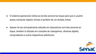 ● O sistema operacional utiliza-se da tela sensível ao toque para que o usuário
possa manipular objetos virtuais e também de um teclado virtual.
● Apesar de ser principalmente utilizado em dispositivos com tela sensível ao
toque, também é utilizado em consoles de videogames, câmeras digitais,
computadores e outros dispositivos eletrônicos.
 