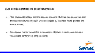 Guia de boas práticas de desenvolvimento;
● Fácil navegação: utilizar sempre ícones e imagens intuitivas, que descrevam sem
dificuldade sua função no app. Evite descrições ou legendas muito grandes em
menus e abas;
● Bons textos: manter descrições e mensagens objetivas e claras, com tempo e
visualização confortáveis para o usuário;
 