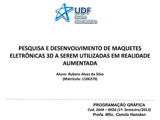 PROGRAMAÇÃO GRÁFICA Cod. 2644 – MOA (1º. Semestre/2013) Profa. MSc. Camila Hamdan PESQUISA E DESENVOLVIMENTO DE MAQUETES ELETRÔNICAS 3D A SEREM UTILIZADAS EM REALIDADE AUMENTADA Aluno: Rubens Alves da Silva (Matrícula: 1106279)  