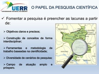 O PAPEL DA PESQUISA CIENTÍFICA
 Fomentar a pesquisa é preencher as lacunas a partir
de:
 Objetivos claros e precisos;
 Construção de conceitos de forma
interdisciplinar;
 Ferramentas e metodologia de
trabalho baseadas na cientificidade;
 Diversidade de cenários de pesquisa;
 Campo de atuação amplo e
próspero.
 