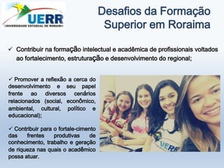 Desafios da Formação
Superior em Roraima
 Contribuir na formação intelectual e acadêmica de profissionais voltados
ao fortalecimento, estruturação e desenvolvimento do regional;
 Promover a reflexão a cerca do
desenvolvimento e seu papel
frente ao diversos cenários
relacionados (social, econômico,
ambiental, cultural, político e
educacional);
 Contribuir para o fortale-cimento
das frentes produtivas de
conhecimento, trabalho e geração
de riqueza nas quais o acadêmico
possa atuar.
 