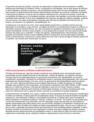 Os governos de diversos Estados, muito tem se empenhado no desenvolvimento de estudos e medidas
eficazes para eliminação do problema. Porém, a resolução da criminalidade, não se trata apenas de esforços
no plano legislativo, judiciário e executivo, mas de definições penais cada vez mais abrangentes, de penas
mais severas, de aprimoramento de funções administrativas do Estado, que continua a alimentar e acobertar
a real causa do problema. O que se vê é um paliativo institucional com a função de esconder o cerne das
contradições de classe que a criminalidade expressa, seu produto mais rejeitado, sua sombra obscura que a
sociedade tenta esconder. É obvio que a ilegalidade não é algo fora da lógica do sistema capitalista, maçante
em que vivemos. Um caldo social explosivo originado pelo acúmulo de opressão social de todo tipo: do
racismo, do machismo, do capitalismo, da globalização, etc.
A pobreza por si só não leva ao crime, mas a desigualdade social produz o contexto propício para sua
reprodução. O narcotráfico, o jogo do bicho, a lavagem de dinheiro, os contrabandos em geral, os tráficos, os
chamados crimes de colarinho branco, etc., são uma faceta do capitalismo necessária à sua reprodução. A
própria criminalidade é produto social, portanto, a única perspectiva de acabar com ela é pela transformação
profunda das bases que a sustentam. O tráfico de pessoas, especificadamente, está enraizado a essas
questões socioculturais do qual a nossa realidade política é complacente. Somos parte dessa sociedade
injusta e preconceituosa. Construímos a nossa historia dia a dia, pois a inércia de alguns fortalece predomínio
e o poderio, nem sempre bem intencionado, de outros.
Foto: abagagemdonavegante.blogspot.com
Tráfico Internacional com Ênfase no Mercado Sexual:
O Projeto de Pesquisa em voga traz consigo o estudo de uma realidade quem vem trazendo imensa
preocupação às comunidades nacionais e internacionais: o tráfico de pessoas, em especial mulheres e
crianças, para fim de exploração sexual. As ocorrências do fenômeno vêm apresentando um aumento
considerável e devastador, resultante de contradições sociais e acentuado pela globalização, bem como pela
fragilização dos Estados-Nações. Com isso, vê-se um agravamento das desigualdades sociais de gênero,
raça, cor e etnia. Segundo estimativas da comunidade internacional, o tráfico de pessoas é a terceira
atividade mais rentável do crime organizado, movimentando anualmente entre US$ 5 bilhões e US$ 7 bilhões.
Mais de um milhão de mulheres e crianças são traficadas a cada ano no mundo. Embora os dados
disponíveis sobre o tráfico de seres humanos no Brasil sejam escassos, as notícias veiculadas pela mídia
nacional e internacional sobre o assunto indicam que esse é um problema de grande magnitude.
O presente estudo monográfico, pois, possui o objetivo de tratar especificamente da conjuntura e problemática
do tráfico de mulheres e crianças para fins de exploração sexual. O escopo do presente trabalho monográfico
consiste em, primordialmente, enfatizar a necessidade premente de um debate sério sobre a temática do
tráfico de pessoas, em especial mulheres e crianças, no Brasil e no mundo. No entanto, as discussões sobre
o tema não correspondem à sua dimensão, nem às implicações sociais que decorrem da impunidade de
agentes responsáveis pela prática desse crime, que encontram vantagens na fragilidade e inocência de suas
vítimas. Deste modo, foi eleita como objeto de estudo essa palpitante questão, uma vez que a violência e o
abuso contra a dignidade da pessoa humana são frequentes na atual sociedade global e capitalista. O tráfico
de seres humanos é uma forma de crime organizado e constitui uma grave violação dos direitos humanos,
liberdade sexual e desenvolvimento da sexualidade humana. A maior parte do tráfico de seres humanos é
voltada para a exploração sexual, atingindo mulheres e adolescentes do sexo feminino e masculino.
 