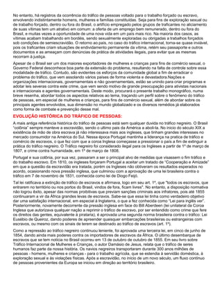 No entanto, há registros da ocorrência do tráfico de pessoas voltado para o trabalho forçado ou escravo,
envolvendo indistintamente homens, mulheres e famílias constituídas. Seja para fins de exploração sexual ou
de trabalho forçado, dentro ou fora do Brasil, o artifício empregado pelos grupos de traficantes no aliciamento
de suas vítimas tem um atrativo em comum: a oferta de um emprego bem remunerado, dentro ou fora do
Brasil, e muitas vezes a oportunidade de uma nova vida em um país mais rico. Na maioria dos casos, as
vítimas acabam trabalhando em bordéis, sendo sexualmente exploradas ou obrigadas a trabalhos forçados
sob condições de semiescravidão. O retorno ao país, no caso do tráfico internacional, torna-se quase inviável,
pois os traficantes criam situações de endividamento permanente da vítima, retém seu passaporte e outros
documentos e as ameaçam com denúncias de prática de atividades ilegais, para evitar que as mesmas
recorram à justiça.
Apesar de o Brasil ser um dos maiores exportadores de mulheres e crianças para fins de comércio sexual, o
Governo Federal desconhece boa parte da extensão do problema, resultando na falta de controle sobre essa
modalidade de tráfico. Contudo, são evidentes os esforços da comunidade global a fim de erradicar o
problema do tráfico, que vem assolando vários países de forma violenta e devastadora.Nações e
organizações internacionais, governamentais e não governamentais, estão se unindo para criar programas e
adotar leis severas contra este crime, que vem sendo motivo de grande preocupação para ativistas nacionais
e internacionais e agentes governamentais. Deste modo, procurará o presente trabalho monográfico, numa
breve resenha, abordar todos os aspectos relativos ao tema, traçando um perfil sobre o fenômeno do tráfico
de pessoas, em especial de mulheres e crianças, para fins de comércio sexual, além de abordar sobre os
principais agentes envolvidos, sua dimensão no mundo globalizado e os diversos remédios já elaborados
como forma de combate e prevenção desse mal.
EVOLUÇÃO HISTÓRICA DO TRÁFICO DE PESSOAS:
A mais antiga referência histórica do tráfico de pessoas está sem qualquer duvida no tráfico negreiro. O Brasil
“colônia” sempre manteve a escravidão, sendo o ultimo pais da América a aboli-la. No inicio do século XIX a
existência de mão de obra escrava já não interessava mais aos ingleses, que tinham grandes interesses no
mercado consumidor na América do Sul. Nessa época Portugal mantinha a liderança na pratica de tráfico e
comércio de escravos, o que fez com que a coroa Inglesa começasse a pressionar o país a fim de extinguir a
prática do tráfico negreiro. O Tráfico negreiro foi considerado ilegal para os Ingleses a partir de 1º de março de
1807, e crime contra humanidade, em 1º de março de 1808.
Portugal e sua colônia, por sua vez, passaram a ser o principal alvo de medidas que visassem o fim tráfico e
do trabalho escravo. Em 1810, os ingleses forçaram Portugal a aceitar um tratado de “Cooperação e Amizade”
em que a questão da escravidão era tratada, porém os Ingleses não obtiveram os resultados esperados no
acordo, ocasionando nova pressão inglesa, que culminou com a aprovação de uma lei brasileira contra o
tráfico em 7 de novembro de 1831, conhecida como lei de Diogo Feijó.
Tal lei ratificava a extinção de tráfico de escravos e afirmava, logo em seu art. 1º, que "todos os escravos, que
entrarem no território ou nos portos do Brasil, vindos de fora, ficam livres". No entanto, a disposição normativa
não logrou êxito, apesar das normas proibitivas que previam sanções criminais aos infratores, pois até 1855
continuaram a vir da África grandes levas de escravos. Sabe-se que essa lei tinha como verdadeiro objetivo
dar uma satisfação internacional, em especial à Inglaterra, o que a fez conhecida como “Lei para inglês ver”.
Posteriormente, novamente decorrente da pressão inglesa em face do Bill Aberdeen (lei unilateral da Coroa
Inglesa que autorizava qualquer nação a reprimir o tráfico de escravo, por ser entendido como crime que fere
os direitos das gentes, equivalente à pirataria), é aprovada uma segunda norma brasileira contra o tráfico: Lei
Eusébio de Queiroz, dando poderes de apreender quaisquer embarcações brasileiras ou estrangeiras com
escravos, ou mesmo com os sinais de terem se destinado ao tráfico de escravos (art. 1º).
Como a repressão ao tráfico negreiro continuou leniente, foi aprovada uma terceira lei, em cinco de junho de
1854, dando ainda mais poderes contra os importadores de escravos da África. O último desembarque de
escravos que se tem notícia no Brasil ocorreu em 13 de outubro de outubro de 1855. Em seu livro sobre
Tráfico Internacional de Mulheres e Crianças, o autor Damásio de Jesus, relata que o tráfico de seres
humanos faz parte da nossa história. Os navios negreiros transportaram durante 300 anos milhões de
pessoas - homens, mulheres e crianças - para o trabalho agrícola, que se estendia à servidão doméstica, à
exploração sexual e às violações físicas. Após a escravidão, no início de um novo século, um fluxo contínuo
de pessoas provenientes da Europa se iniciou em direção ao território brasileiro.
 