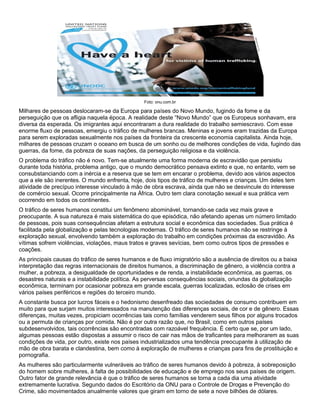 Foto: onu.com.br
Milhares de pessoas deslocaram-se da Europa para países do Novo Mundo, fugindo da fome e da
perseguição que os afligia naquela época. A realidade deste “Novo Mundo” que os Europeus sonhavam, era
diversa da esperada. Os imigrantes aqui encontraram a dura realidade do trabalho semiescravo. Com esse
enorme fluxo de pessoas, emergiu o tráfico de mulheres brancas. Meninas e jovens eram trazidas da Europa
para serem exploradas sexualmente nos países da fronteira da crescente economia capitalista. Ainda hoje,
milhares de pessoas cruzam o oceano em busca de um sonho ou de melhores condições de vida, fugindo das
guerras, da fome, da pobreza de suas nações, da perseguição religiosa e da violência.
O problema do tráfico não é novo. Tem-se atualmente uma forma moderna de escravidão que persistiu
durante toda história, problema antigo, que o mundo democrático pensava extinto e que, no entanto, vem se
consubstanciando com a inércia e a reserva que se tem em encarar o problema, devido aos vários aspectos
que a ele são inerentes. O mundo enfrenta, hoje, dois tipos de tráfico de mulheres e crianças. Um deles tem
atividade de precípuo interesse vinculado à mão de obra escrava, ainda que não se desvincule do interesse
de comércio sexual. Ocorre principalmente na África. Outro tem clara conotação sexual e sua prática vem
ocorrendo em todos os continentes.
O tráfico de seres humanos constitui um fenômeno abominável, tornando-se cada vez mais grave e
preocupante. A sua natureza é mais sistemática do que episódica, não afetando apenas um número limitado
de pessoas, pois suas consequências afetam a estrutura social e econômica das sociedades. Sua prática é
facilitada pela globalização e pelas tecnologias modernas. O tráfico de seres humanos não se restringe à
exploração sexual, envolvendo também a exploração do trabalho em condições próximas da escravidão. As
vítimas sofrem violências, violações, maus tratos e graves sevícias, bem como outros tipos de pressões e
coações.
As principais causas do tráfico de seres humanos e de fluxo imigratório são a ausência de direitos ou a baixa
interpretação das regras internacionais de direitos humanos, a discriminação de gênero, a violência contra a
mulher, a pobreza, a desigualdade de oportunidades e de renda, a instabilidade econômica, as guerras, os
desastres naturais e a instabilidade política. As perversas consequências sociais, oriundas da globalização
econômica, terminam por ocasionar pobreza em grande escala, guerras localizadas, eclosão de crises em
vários países periféricos e regiões do terceiro mundo.
A constante busca por lucros fáceis e o hedonismo desenfreado das sociedades de consumo contribuem em
muito para que surjam muitos interessados na manutenção das diferenças sociais, de cor e de gênero. Essas
diferenças, muitas vezes, propiciam ocorrências tais como famílias venderem seus filhos por alguns trocados
ou a permuta de crianças por comida. Não é por outra razão que, no Brasil, como em outros países
subdesenvolvidos, tais ocorrências são encontradas com razoável frequência. É certo que se, por um lado,
algumas pessoas estão dispostas a assumir o risco de cair nas mãos de traficantes para melhorarem as suas
condições de vida, por outro, existe nos países industrializados uma tendência preocupante à utilização de
mão de obra barata e clandestina, bem como à exploração de mulheres e crianças para fins de prostituição e
pornografia.
As mulheres são particularmente vulneráveis ao tráfico de seres humanos devido à pobreza, à sobreposição
do homem sobre mulheres, à falta de possibilidades de educação e de emprego nos seus países de origem.
Outro fator de grande relevância é que o tráfico de seres humanos se torna a cada dia uma atividade
extremamente lucrativa. Segundo dados do Escritório da ONU para o Controle de Drogas e Prevenção do
Crime, são movimentados anualmente valores que giram em torno de sete a nove bilhões de dólares.
 