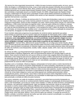 Em termos de crime organizado transnacional, o tráfico de seres humanos somente perde, em lucro, para o
tráfico de drogas e o contrabando de armas, e que a maior parte das pessoas traficadas são provenientes de
países do chamado Terceiro Mundo (Ásia, África, América do Sul e Leste Europeu) e são encaminhadas
preferencialmente para os países desenvolvidos (Estados Unidos, Europa Ocidental, Israel e Japão), onde
são submetidas a exploração sexual e ao trabalho forçado. Em 2000, a Organização das Nações Unidas
começou a elaboração do informe sobre a população mundial, dando ênfase expressiva ao problema da
prostituição de meninas e o tráfico de mulheres como sendo um item relevante e merecedor de destaque nas
agendas internacionais e nacionais.
De acordo com o Estudo, 2 milhões de meninas entre 5 e 15 anos são introduzidas a cada ano no comércio
sexual. Além disso, sabe-se que muitas meninas padecem de abusos, sendo forçadas a ter relações sexuais
inseguras e temporárias. Outras se veem obrigadas a se casar, mesmo sendo ainda crianças. Em vista de tais
estatísticas, a ONU ainda inclui dados da seguinte ordem: cerca de quatro milhões de mulheres e crianças
foram vendidas e compradas tendo como destino o matrimônio, a prostituição ou a escravidão. Muitas caem
em mãos de rede de traficantes que as exploram. Como tentativa de coibir o tráfico de pessoas nas fronteiras,
foram tomadas, em diversos países, medidas como: o levantamento de folders e a realização de campanhas
nos aeroportos, divulgação na mídia impressa e televisiva, etc.
Foram também elaborados programas de associações de comércio exterior apontando que países
desenvolvidos se organizam de uma maneira vasta para divulgação de informações sobre o tráfico. Todavia
conclui que: “Ainda que algumas mulheres saibam previamente que vão trabalhar em shows eróticos,
na lavoura, como empregadas domésticas, ou como prostitutas, somente quando chegam ao novo
destino é que descobrem que também vão permanecer em isolamento, sofrer maus tratos, além de
serem obrigadas a entregar, senão todo, quase todos os ganhos de seu trabalho aos seus
empregadores”. Carmem Silva, defensora de causas feministas, em um artigo para revista Claudia, afirmou
que o caminho percorrido pela miséria e pela exclusão acaba induzindo muitas mulheres à prostituição. Não
obstante, essa atividade é considerada um fabuloso negócio que envolve poderosíssimas redes internacionais
de tráfico de mulheres e de entorpecentes, bordéis, hotéis, cabarés, boates, enfim, todo o tipo de comércio de
cunho sexual.
As vítimas de tráfico, que frequentemente ficam alojadas em lugares sem segurança, vivem na
clandestinidade e trabalham ilegalmente, além de frequentemente estarem em situação ilegal no país de
destino. Esse conjunto de fatores faz com que as vítimas se sintam mais coagidas diante da ameaça dos
traficantes e mais inseguras para procurar qualquer tipo de ajuda. O tráfico internacional de pessoas para fim
de exploração sexual, apesar de ser um problema que vem afetando a sociedade há quase um século, era
pouco investigado devido à resistência em tratar-se com naturalidade a questão da prostituição como fator
predominante da causa do tráfico de pessoas.
Questões como a moralidade, influência religiosa, sobreposição do homem sobre a mulher decorrente de
fatores históricos, que ainda se encontram estigmatizadas em nossa sociedade, prejudicaram em muito o
desenvolvimento de estudos e medidas nacionais e internacionais realmente eficazes que contemplem todo o
panorama relacionado à problemática do tráfico em todos os seus reais aspectos, causas e efeitos. Por conta
da longa inércia dos Estados em reconhecer a preponderância de fatos tão importantes é que pessoas,
vítimas de crimes desta categoria e outros que ainda esperam por medidas governamentais, sofrem
consequências graves, como sevícias, maus tratos e todo tipo de abuso contra integridade humana. Tal
problema decorre do desamparo, da carência e da morosidade na elaboração de provimentos necessários
para prevenção e combate ao tráfico de seres humanos.
Isso ocorre, sobretudo, em razão do moralismo costumeiro, que ainda hoje se encontra impregnado na
mentalidade social, por conta de um condicionamento histórico arcaico e a sobreposição da burocracia formal
sobre a real necessidade, que se faz por muitas vezes imediata. O Tráfico de seres Humanos, principalmente
de mulheres, vem ganhando, gradativamente, lugar nos debates internacionais, devido ao crescimento
desvairado e contínuo dessa prática delituosa. Medidas mais concretas contra o tráfico sexual, principalmente
de mulheres, ganharam lugar na antiga União Internacional de Direito Penal. Primeiramente em Budapeste e
logo depois, em 1902 na Conferência de Paris, o assunto era motivo de debate. No Brasil, algumas medidas
também foram adotadas, como as previstas no Decreto nº 5.591/1905, e na Lei nº 2.992/1915. O próprio
Código Penal, anos mais tarde, tipificou, como crime de tráfico de mulheres, a conduta de promover ou
facilitar a entrada, no território nacional, de mulher que nele venha a exercer a prostituição, ou a saída de
mulher que vá exercê-la no exterior (art. 231).
 