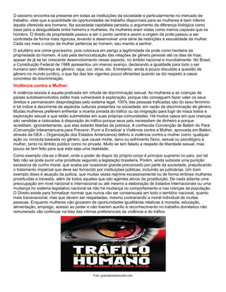 O sexismo encontra-se presente em todas as instituições da sociedade e particularmente no mercado de
trabalho, visto que a quantidade de oportunidades de trabalho disponíveis para as mulheres é bem inferior
àquela oferecida aos homens. Na sociedade capitalista persistiu o argumento da diferença biológica como
base para a desigualdade entre homens e mulheres. As mulheres eram vistas como menos capazes que os
homens. O direito de propriedade passou a ser o ponto central e assim a origem da prole passou a ser
controlada de forma mais rigorosa, levando a desenvolver uma série de restrições à sexualidade da mulher.
Cada vez mais o corpo da mulher pertencia ao homem, seu marido e senhor.
O adultério era crime gravíssimo, pois colocava em perigo a legitimidade da prole como herdeira da
propriedade do homem. A luta pela democratização das relações de gênero persiste até os dias de hoje,
apesar de já se ter crescente desenvolvimento nesse aspecto, no âmbito nacional e mundialmente. No Brasil,
a Constituição Federal de 1988 apresentou um imenso avanço, declarando a igualdade para todo o ser
humano sem diferença de gênero, raça, cor, etnia, etc. Entretanto, ainda é pouco discutida a questão de
gênero no mundo jurídico, o que faz das leis vigentes pouco eficientes quando se diz respeito a casos
concretos de discriminação.
Violência contra a Mulher:
A violência sexista é aquela praticada em virtude de discriminação sexual. As mulheres e as crianças de
países subdesenvolvidos estão mais vulneráveis à exploração, porque não conseguem fazer valer os seus
direitos e permanecem desprotegidas pelo sistema legal. 100% das pessoas traficadas são do sexo feminino
e tal índice é decorrente de aspectos culturais presentes na sociedade, em razão da discriminação de gênero.
Muitas mulheres preferem enfrentar a incerta jornada do tráfico ou da imigração para fugir de maus tratos e
exploração sexual a que estão submetidas em suas próprias comunidades. Há muitos casos em que crianças
são vendidas e colocadas à disposição do tráfico porque seus pais necessitam de dinheiro e porque
acreditam, ignorantemente, que elas estarão libertas da pobreza. A conhecida Convenção de Belém do Pará
(Convenção Interamericana para Prevenir, Punir e Erradicar a Violência contra a Mulher, aprovada em Belém,
através da OEA – Organização dos Estados Americanos) definiu a violência contra a mulher como: qualquer
ação ou conduta baseada no gênero, que cause morte, dano ou sofrimento físico, sexual ou psicológico à
mulher, tanto no âmbito público como no privado. Muito se tem falado a respeito de liberdade sexual, mas
pouco se tem feito para que esta seja uma realidade.
Como exemplo cita-se o Brasil, onde o poder de dispor do próprio corpo é principio supremo no país, por tal
fato não se pode punir uma prostituta segundo a legislação brasileira. Porém, ainda subsiste uma punição
excessiva de cunho moral, que acaba por ocasionar grande preconceito por parte da sociedade, prejudicando
o tratamento imparcial que deve ser fornecido por instituições públicas, incluindo as judiciárias. Um bom
exemplo disso é atuação da polícia, que muitas vezes reprime excessivamente ou de forma errônea mulheres
prostituídas e travestis, além de todos aqueles que são agentes ativos da prostituição. De nada adianta uma
preocupação em nível nacional e internacional ou até mesmo a elaboração de tratados internacionais ou uma
mudança no sistema legislativo nacional se não há mudança no comportamento e nas crenças da população.
O Direito existe para formalizar normas que nunca vão ser consensuais em todo o território nacional, quanto
mais transnacional, mas que devem ser respeitadas, mesmo contrariando a moral individual de muitas
pessoas. Enquanto mulheres não gozarem de oportunidades igualitárias relativas à moradia, educação,
alimentação, emprego, acesso ao poder e não tiverem auxílio e reconhecimento no trabalho doméstico não
remunerado vão continuar na lista das vítimas preferenciais da violência e do tráfico.
Foto: gramaticadomundo.com
 