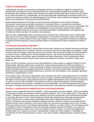 O fator da Globalização:
A globalização consiste num processo de integração econômica mundial sob a égide do neoliberalismo,
caracterizado pelo predomínio dos interesses financeiros, pela desregulamentação dos mercados, pelas
privatizações das empresas estatais e pelo abandono do estado de bem-estar social. Essa é uma das razões
de os críticos acusarem-na, a globalização, de ser responsável pela intensificação da exclusão social (com o
aumento do número de pobres e de desempregados) e de provocar crises econômicas sucessivas, arruinando
milhares de poupadores e de pequenos empreendimentos.
Muitas empresas sofreram diminuição em seus lucros para empresas de maior porte de mercado
internacional, ocasionando um grande crescimento no mercado informal, a exemplo dos vendedores
ambulantes e do trabalho não regulado nas fábricas, particularmente em áreas que envolvem exportação. Isso
ocasionou uma grande vulnerabilidade dos trabalhadores, que se encontram cada vez mais sujeitos a
condições de trabalho abusivas, pois essas novas áreas de trabalho marginalizadas e não reguladas são
invisíveis aos olhos da justiça, não sendo por ela amparada.
Além do mais, a globalização afetou a estrutura familiar tradicional em muitas zonas rurais, transformando
cada membro em uma unidade separada e independente a ser inserida no mercado moderno de trabalho.
Observa-se que os efeitos deste processo são múltiplos e complexos, ocasionando mudanças de amplitude
mundial em diversos aspectos, inclusive grande impacto no crescimento do tráfico de pessoas nos últimos
anos.
Feminização da pobreza e migração:
A pesquisa realizada pela GAATW, anteriormente mencionada, aborda que as recentes reformas econômicas
permaneceram duras com as mulheres. Devido à sua luta em busca de um lugar digno na sociedade, muitas
mulheres, além de carregar o fardo financeiro de criar os filhos, têm de exercer a função de chefe de família.
Ao mesmo tempo, o salário para os homens também diminuiu. Logo, onde previamente era suficiente um
salário para sustentar uma família, agora dois salários se fazem necessários. Como consequência desse
problema, algumas mulheres buscam outras formas para sustentar sua família: seus filhos, irmãos, pais
idosos, etc.
Assim, se veem motivadas a procurar novas oportunidades em outros países ou regiões e também em seu
próprio estado. Algumas migram para o casamento, outras buscando escapar da violência doméstica ou
simplesmente para trabalhar. A maior parte dessas mulheres é imigrante de países em desenvolvimento, e
geralmente desprovida de capacidade profissional. Possuem nível cultural muito inferior à população dos
locais de destino, geralmente acabam tendo que se contentar com sub-trabalhos, como operárias, ajudantes
domésticas e trabalhadoras do sexo.
Outra opção é casar, até porque o casamento, como maneira de se obter o status legal para viver e trabalhar
num país estrangeiro é muito mais frequente do que se imagina. Devido à dificuldade de migrar para um país
estrangeiro sob vias legais, muitas pessoas recorrem a agentes intermediários para auxiliá-las na entrada em
um país e na procura de um trabalho. Tal procedimento é caro e geralmente perigoso. Os intermediários
podem ser pessoas inescrupulosas, envolvidas com crime organizado, que vivem à espreita de presas fáceis
para gerar o mercado que tem sido um dos mais lucrativos do mundo quando se trata de crime organizado.
Turismo, e crescimento da indústria do sexo como entretenimento:
Jaqueline Leite, coordenadora Geral do CHAME – Centro Humanitário de Apoio à Mulher - ONG que trabalha
na prevenção ao tráfico de mulheres e turismo sexual em Salvador – BA, em seu artigo sobre “o outro lado do
turismo”, divulgado na Internet, explica que o fenômeno do turismo sexual não é uma característica do Brasil
ou de países do terceiro mundo, mas do sistema de dominação patriarcal que ainda rege grande parte do
mundo. Esclarece que, a maior parte de exploração reside nessa relação entre países do “primeiro” e
“terceiro” mundo que, além de não respeitar os direitos humanos, alimenta a crença de que nesses países
subdesenvolvidos tudo é permitido, e que não há limites nem leis que se encarreguem de puni-los. A autora
afirma que turismo sexual é uma indústria extremamente rentável e, ao mesmo tempo, sem escrúpulos quanto
ao respeito à mulher e à dignidade humana. É destacada a posição do governo brasileiro, que a partir da
década de 70 passou a investir muito na estrutura política do país e veiculou uma série de propagandas e
vinhetas feitas com o objetivo de insinuar a sensualidade e beleza da mulher brasileira. A estratégia foi
considerada um forte componente para o turismo, mas visava indireta e disfarçadamente o lucrativo turismo
sexual.
 