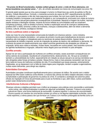 “As praias do Brasil ensolaradas, mulatas soltam gingas de amor, a mão de Deus abençoou, em
terras brasileiras vou plantar amor...”. (Ex. de vinheta veiculada nos meios de comunicação nos anos 70).
O grande apelo sexista que se criou para propagar o turismo no Brasil teve seu ponto de partida no Rio de
Janeiro, Cidade Maravilhosa. Contudo, o crescente aumento de casos de DST, especificamente da AIDS, e
da violência, o que passou a não dar mais segurança aos turistas, fez com que a partir dos anos 90 o
nordeste brasileiro começasse a ser bastante divulgado e, por consequência, procurado com vistas ao turismo
sexual. O turismo sexual gera péssimas consequências à sociedade: deprecia a imagem da mulher, reproduz
papéis sexistas e ideologias racistas, impacta de forma nefasta as comunidades onde se constroem
complexos turísticos, viola os direitos humanos, facilita a exploração sexual de crianças e adolescentes,
prolifera DST e AIDS, fomenta o tráfico de mulheres, crianças e adolescentes, além de retrair a demanda
turística, cultural, artística, ecológica e familiar.
As leis e políticas sobre a migração:
Cada vez mais há uma necessidade comprovada de trabalho em diversos setores - como indústria,
entretenimento e trabalho doméstico - em países de primeiro mundo para trabalhadores de terceiro, pois tais
trabalhos são mal pagos e indesejáveis para os nacionais de países desenvolvidos. Apesar dessa
necessidade de trabalho migrante, as leis de imigração de países de destino não satisfazem a demanda. As
mulheres de países em desenvolvimento que viajam sozinhas geralmente são alvejadas por oficiais da
imigração, tendo seus vistos e entradas, muitas vezes, recusados em outros países. Isso acarreta a procura
de agentes facilitadores à migração, utilizando meios ilegais para sua entrada no país almejado.
Conflito armado:
Apesar de ser rara a participação de mulheres em conflitos armados, esses acarretam consequências em
vários setores da sociedade, resultando em empobrecimento, deslocamento, etc. Há que se considerar
também a vulnerabilidade da mulher, especialmente em relação ao abuso sexual e ao serviço doméstico que
são obrigadas pelas forças armadas a prestar. Dessa forma, mais e mais pessoas necessitam sair de sua
terra natal em busca de melhores condições de vida. É incontestável que essas pessoas, extremamente
fragilizadas, ao se depararem com a falta de meios legais para imigração, tendem a apelar a agenciadores,
muitas vezes traficantes, para atingir seu objetivo.
Autoridades Corruptas:
Autoridades corruptas contribuem significativamente para o processo do tráfico. De acordo com o relator
especial da ONU sobre violência contra Mulher, à maioria das vítimas de tráfico relatam elevados níveis de
cumplicidade e participação de governos na pratica do crime. É constante a aceitação de subornos pelos
oficiais da migração em troca da permissão para cruzar as fronteiras e que, além disso, outras autoridades
podem estar diretamente envolvidas.
Interferências Culturais e Religiosas:
Diversas culturas e religiões permitem que o tráfico se propague, pois práticas como escravidão e submissão,
entre outras, são institucionalizadas e aceitas por algumas sociedades. Exemplo: Trokosi é uma pratica
cultural em Gana; uma forma tradicional de escravidão. A palavra significa “o escravo de uma divindade”.
Ocorre quando um membro de uma família comete um crime ou há alguma calamidade na família, como
morte repentina, a vitima passa a ter que fornecer um Trokosi a um membro prolongado da família como um
santuário.
Foto: Revista Impacto
 