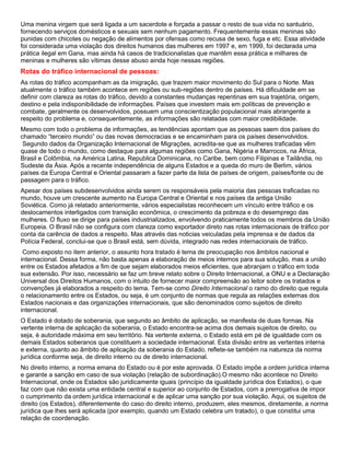 Uma menina virgem que será ligada a um sacerdote e forçada a passar o resto de sua vida no santuário,
fornecendo serviços domésticos e sexuais sem nenhum pagamento. Frequentemente essas meninas são
punidas com chicotes ou negação de alimentos por ofensas como recusa de sexo, fuga e etc. Essa atividade
foi considerada uma violação dos direitos humanos das mulheres em 1997 e, em 1999, foi declarada uma
prática ilegal em Gana, mas ainda há casos de tradicionalistas que mantêm essa prática e milhares de
meninas e mulheres são vítimas desse abuso ainda hoje nessas regiões.
Rotas do tráfico internacional de pessoas:
As rotas do tráfico acompanham as da imigração, que trazem maior movimento do Sul para o Norte. Mas
atualmente o tráfico também acontece em regiões ou sub-regiões dentro de países. Há dificuldade em se
definir com clareza as rotas do tráfico, devido a constantes mudanças repentinas em sua trajetória, origem,
destino e pela indisponibilidade de informações. Países que investem mais em políticas de prevenção e
combate, geralmente os desenvolvidos, possuem uma conscientização populacional mais abrangente a
respeito do problema e, consequentemente, as informações são relatadas com maior credibilidade.
Mesmo com todo o problema de informações, as tendências apontam que as pessoas saem dos países do
chamado “terceiro mundo” ou das novas democracias e se encaminham para os países desenvolvidos.
Segundo dados da Organização Internacional de Migrações, acredita-se que as mulheres traficadas vêm
quase de todo o mundo, como destaque para algumas regiões como Gana, Nigéria e Marrocos, na África,
Brasil e Colômbia, na América Latina, Republica Dominicana, no Caribe, bem como Filipinas e Tailândia, no
Sudeste da Ásia. Após a recente independência de alguns Estados e a queda do muro de Berlim, vários
países da Europa Central e Oriental passaram a fazer parte da lista de países de origem, países/fonte ou de
passagem para o tráfico.
Apesar dos países subdesenvolvidos ainda serem os responsáveis pela maioria das pessoas traficadas no
mundo, houve um crescente aumento na Europa Central e Oriental e nos países da antiga União
Soviética. Como já relatado anteriormente, vários especialistas reconhecem um vínculo entre tráfico e os
deslocamentos interligados com transição econômica, o crescimento da pobreza e do desemprego das
mulheres. O fluxo se dirige para países industrializados, envolvendo praticamente todos os membros da União
Europeia. O Brasil não se configura com clareza como exportador direto nas rotas internacionais de tráfico por
conta da carência de dados a respeito. Mas através das noticias veiculadas pela imprensa e de dados da
Polícia Federal, conclui-se que o Brasil está, sem dúvida, integrado nas redes internacionais de tráfico.
Como exposto no item anterior, o assunto hora tratado é tema de preocupação nos âmbitos nacional e
internacional. Dessa forma, não basta apenas a elaboração de meios internos para sua solução, mas a união
entre os Estados afetados a fim de que sejam elaborados meios eficientes, que abranjam o tráfico em toda
sua extensão. Por isso, necessário se faz um breve relato sobre o Direito Internacional, a ONU e a Declaração
Universal dos Direitos Humanos, com o intuito de fornecer maior compreensão ao leitor sobre os tratados e
convenções já elaborados a respeito do tema. Tem-se como Direito Internacional o ramo do direito que regula
o relacionamento entre os Estados, ou seja, é um conjunto de normas que regula as relações externas dos
Estados nacionais e das organizações internacionais, que são denominados como sujeitos de direito
internacional.
O Estado é dotado de soberania, que segundo ao âmbito de aplicação, se manifesta de duas formas. Na
vertente interna de aplicação da soberania, o Estado encontra-se acima dos demais sujeitos de direito, ou
seja, é autoridade máxima em seu território. Na vertente externa, o Estado está em pé de igualdade com os
demais Estados soberanos que constituem a sociedade internacional. Esta divisão entre as vertentes interna
e externa, quanto ao âmbito de aplicação da soberania do Estado, reflete-se também na natureza da norma
jurídica conforme seja, de direito interno ou de direito internacional.
No direito interno, a norma emana do Estado ou é por este aprovada. O Estado impõe a ordem jurídica interna
e garante a sanção em caso de sua violação (relação de subordinação).O mesmo não acontece no Direito
Internacional, onde os Estados são juridicamente iguais (princípio da igualdade jurídica dos Estados), o que
faz com que não exista uma entidade central e superior ao conjunto de Estados, com a prerrogativa de impor
o cumprimento da ordem jurídica internacional e de aplicar uma sanção por sua violação. Aqui, os sujeitos de
direito (os Estados), diferentemente do caso do direito interno, produzem, eles mesmos, diretamente, a norma
jurídica que lhes será aplicada (por exemplo, quando um Estado celebra um tratado), o que constitui uma
relação de coordenação.
 