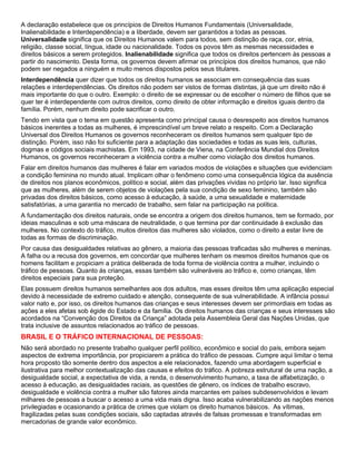 A declaração estabelece que os princípios de Direitos Humanos Fundamentais (Universalidade,
Inalienabilidade e Interdependência) e a liberdade, devem ser garantidos a todas as pessoas.
Universalidade significa que os Direitos Humanos valem para todos, sem distinção de raça, cor, etnia,
religião, classe social, língua, idade ou nacionalidade. Todos os povos têm as mesmas necessidades e
direitos básicos a serem protegidos. Inalienabilidade significa que todos os direitos pertencem às pessoas a
partir do nascimento. Desta forma, os governos devem afirmar os princípios dos direitos humanos, que não
podem ser negados a ninguém e muito menos dispostos pelos seus titulares.
Interdependência quer dizer que todos os direitos humanos se associam em consequência das suas
relações e interdependências. Os direitos não podem ser vistos de formas distintas, já que um direito não é
mais importante do que o outro. Exemplo: o direito de se expressar ou de escolher o número de filhos que se
quer ter é interdependente com outros direitos, como direito de obter informação e direitos iguais dentro da
família. Porém, nenhum direito pode sacrificar o outro.
Tendo em vista que o tema em questão apresenta como principal causa o desrespeito aos direitos humanos
básicos inerentes a todas as mulheres, é imprescindível um breve relato a respeito. Com a Declaração
Universal dos Direitos Humanos os governos reconheceram os direitos humanos sem qualquer tipo de
distinção. Porém, isso não foi suficiente para a adaptação das sociedades e todas as suas leis, culturas,
dogmas e códigos sociais machistas. Em 1993, na cidade de Viena, na Conferência Mundial dos Direitos
Humanos, os governos reconheceram a violência contra a mulher como violação dos direitos humanos.
Falar em direitos humanos das mulheres é falar em variados modos de violações e situações que evidenciam
a condição feminina no mundo atual. Implicam olhar o fenômeno como uma consequência lógica da ausência
de direitos nos planos econômicos, político e social, além das privações vividas no próprio lar. Isso significa
que as mulheres, além de serem objetos de violações pela sua condição de sexo feminino, também são
privadas dos direitos básicos, como acesso à educação, à saúde, a uma sexualidade e maternidade
satisfatórias, a uma garantia no mercado de trabalho, sem falar na participação na política.
A fundamentação dos direitos naturais, onde se encontra a origem dos direitos humanos, tem se formado, por
ideias masculinas e sob uma máscara de neutralidade, o que termina por dar continuidade à exclusão das
mulheres. No contexto do tráfico, muitos direitos das mulheres são violados, como o direito a estar livre de
todas as formas de discriminação.
Por causa das desigualdades relativas ao gênero, a maioria das pessoas traficadas são mulheres e meninas.
A falha ou a recusa dos governos, em concordar que mulheres tenham os mesmos direitos humanos que os
homens facilitam e propiciam a prática deliberada de toda forma de violência contra a mulher, incluindo o
tráfico de pessoas. Quanto ás crianças, essas também são vulneráveis ao tráfico e, como crianças, têm
direitos especiais para sua proteção.
Elas possuem direitos humanos semelhantes aos dos adultos, mas esses direitos têm uma aplicação especial
devido à necessidade de extremo cuidado e atenção, consequente de sua vulnerabilidade. A infância possui
valor nato e, por isso, os direitos humanos das crianças e seus interesses devem ser primordiais em todas as
ações a eles afetas sob égide do Estado e da família. Os direitos humanos das crianças e seus interesses são
acordados na “Convenção dos Direitos da Criança” adotada pela Assembleia Geral das Nações Unidas, que
trata inclusive de assuntos relacionados ao tráfico de pessoas.
BRASIL E O TRÁFICO INTERNACIONAL DE PESSOAS:
Não será abordado no presente trabalho qualquer perfil político, econômico e social do país, embora sejam
aspectos de extrema importância, por propiciarem a prática do tráfico de pessoas. Cumpre aqui limitar o tema
hora proposto tão somente dentro dos aspectos a ele relacionados, fazendo uma abordagem superficial e
ilustrativa para melhor contextualização das causas e efeitos do tráfico. A pobreza estrutural de uma nação, a
desigualdade social, a expectativa de vida, a renda, o desenvolvimento humano, a taxa de alfabetização, o
acesso à educação, as desigualdades raciais, as questões de gênero, os índices de trabalho escravo,
desigualdade e violência contra a mulher são fatores ainda marcantes em países subdesenvolvidos e levam
milhares de pessoas a buscar o acesso a uma vida mais digna. Isso acaba vulnerabilizando as nações menos
privilegiadas e ocasionando a prática de crimes que violam os direito humanos básicos. As vítimas,
fragilizadas pelas suas condições sociais, são captadas através de falsas promessas e transformadas em
mercadorias de grande valor econômico.
 
