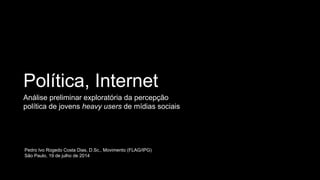 Política, Internet
Análise preliminar exploratória da percepção
política de jovens heavy users de mídias sociais
Pedro Ivo Rogedo Costa Dias, D.Sc., Movimento (FLAG/IPG)
São Paulo, 19 de julho de 2014
 