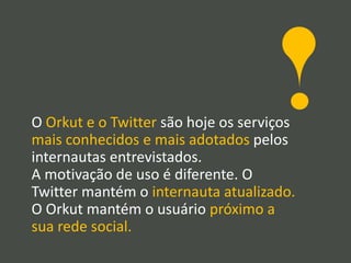 O Orkut e o Twitter são hoje os serviços
mais conhecidos e mais adotados pelos
internautas entrevistados.
A motivação de uso é diferente. O
Twitter mantém o internauta atualizado.
O Orkut mantém o usuário próximo a
sua rede social.
 
