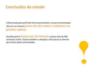 Conclusões do estudo


Influenciado pelo perfil do internauta brasileiro, nossos entrevistados
são em sua maioria jovens de alta renda e residentes nas
grandes capitais.

Grande parte é heavy user de internet e passa mais de 40h
semanais online. Chama também a atenção o alto acesso à internet
por celular pelos entrevistados.
 