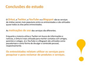 Conclusões do estudo

O Orkut, o Twitter, o YouTube e o Blogspot são os serviços
de mídias sociais mais populares entre os entrevistados e são utilizados
quase todos os dias pelos entrevistados.

As motivações      de uso dos serviços são diferentes.
Enquanto a maioria utiliza o Twitter em busca de informações e
notícias, o Orkut é mais utilizado para manter contatos com amigos,
parentes e colegas. Já o YouTube e o Blogspot são utilizados como
passatempo e como forma de divulgar o conteúdo pessoal,
respectivamente.

Os entrevistados relatam utilizar os serviços para
pesquisar e para reclamar de produtos e serviços.
 