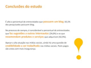 Conclusões do estudo


É alto o percentual de entrevistados que possuem um blog. 65,5%
dos pesquisados possuem blog.

No processo de compra, é considerável o percentual de entrevistados
que faz sugestões a outros internautas (34,0%) e os que
recomendam produtos e serviços que adquriram (42,9%).

Apesar a alta atuação nas mídias sociais, ainda há uma questão de
credibilidade a ser trabalhada nas mídias sociais. Posts pagos
são vistos com mais insegurança.
 
