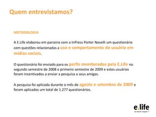 Quem entrevistamos?

 METODOLOGIA

 A E.Life elaborou em parceria com a InPress Porter Novelli um questionário
 com questões relacionadas a uso e comportamento do usuário em
 mídias sociais.

 O questionário foi enviado para os perfis monitorados pela E.Life no
 segundo semestre de 2008 e primeiro semestre de 2009 e estes usuários
 foram incentivados a enviar a pesquisa a seus amigos.

 A pesquisa foi aplicada durante o mês de agosto e setembro de 2009 e
 foram aplicados um total de 1.277 questionários.
 