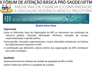 Quatro áreas chaveOrganizaçãoComo os diferentes tipos de Organização da APS se relacionam aos resultados de interesse público, incluindo efetividade, eficiência, inovação do serviço, responsabilização e opinião públicaComo grandes inovações organizacionais e outras alterações contextuais no Sistema de Saúde Nacional impactam na APSA contribuição que diferentes culturas dentro das organizações da APS contribuem para estes resultadosQualidadeDesenvolvimento de métodos de medida da qualidade da APS no NHS. Avaliar modos de melhorar a qualidade do cuidado