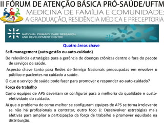 Quatro áreas chaveSelf-management(auto-gestão ou auto-cuidado)De relevância estratégica para a gerência de doenças crônicas dentro e fora do pacote de serviços de saúde.  Aspecto chave tanto para Redes de Serviço Nacionais preocupadas em envolver o público e pacientes no cuidado a saúde. O que o serviço de saúde pode fazer para promover e responder ao auto-cuidado?Força de trabalhoComo equipes de APS deveriam se configurar para a melhoria da qualidade e custo-efetividade do cuidado. Já que o problema de como melhor se configuram equipes de APS se torna irrelevante se não há profissionais a contratar, outro foco é: Desenvolver estratégias mais efetivas para ampliar a participação da força de trabalho e promover equidade na distribuição. 
