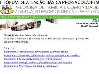 TheNIHRSchool for PrimaryCareResearchTheSchool’smainaim is to increasetheevidence base for primarycarepractice. Wewillachievethisthrough: 5 keyareasProgramme 1. PreventionandearlydiagnosisofseriousdiseaseProgramme 2. MonitoringandmanagingpatientswithlongtermconditionsProgramme 3: Co-morbidityandpatientcentredoutcomesProgramme 4. New approaches to thepatient-practitionerinterfaceProgramme 5. Newresearchmethods for primarycare