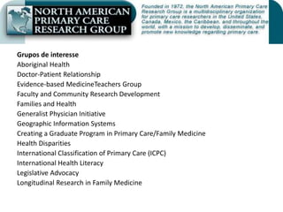 Grupos de interesseAboriginal HealthDoctor-Patient RelationshipEvidence-based MedicineTeachers GroupFaculty and Community Research DevelopmentFamilies and HealthGeneralist Physician InitiativeGeographic Information SystemsCreating a Graduate Program in Primary Care/Family MedicineHealth DisparitiesInternational Classification of Primary Care (ICPC)International Health LiteracyLegislative AdvocacyLongitudinal Research in Family Medicine